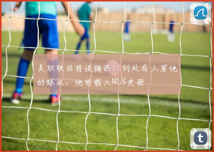 美职联旧将谈梅西：到处有人穿他的球衣，他将载入MLS史册