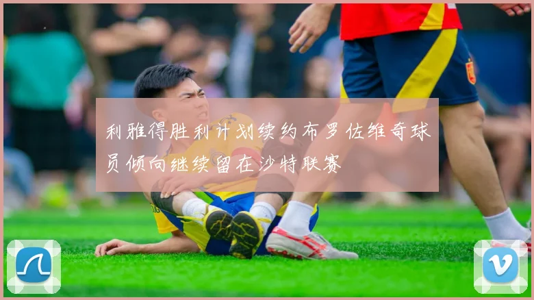 利雅得胜利计划续约布罗佐维奇球员倾向继续留在沙特联赛