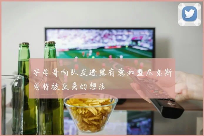 字母哥向队友透露有意加盟尼克斯或将被交易的想法