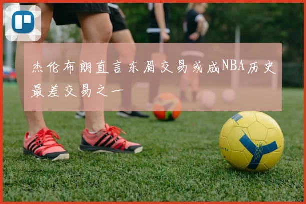 杰伦布朗直言东眉交易或成NBA历史最差交易之一