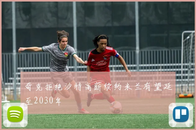 奇克拒绝沙特高薪续约米兰有望延至2030年