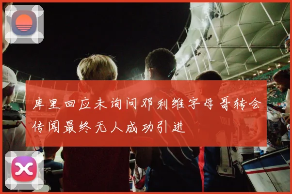 库里回应未询问邓利维字母哥转会传闻最终无人成功引进