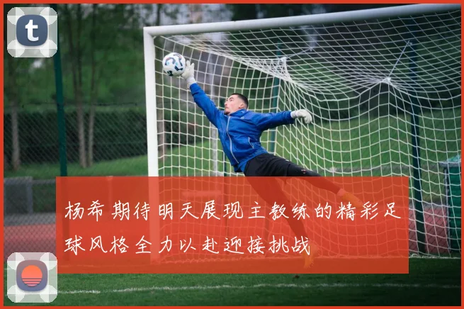 杨希期待明天展现主教练的精彩足球风格全力以赴迎接挑战