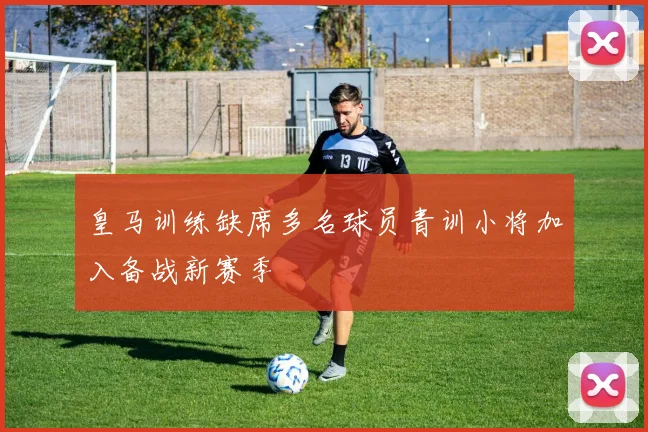 皇马训练缺席多名球员青训小将加入备战新赛季