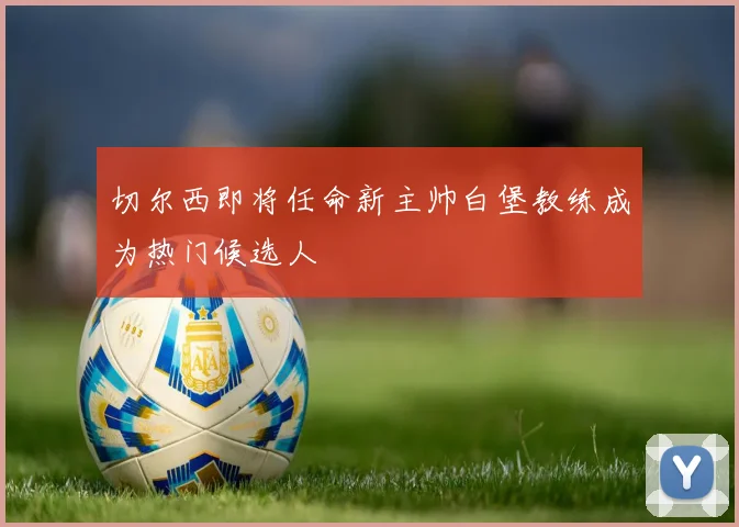 切尔西即将任命新主帅白堡教练成为热门候选人
