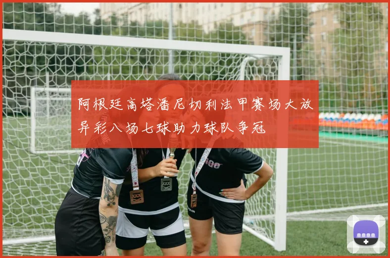 阿根廷高塔潘尼切利法甲赛场大放异彩八场七球助力球队争冠