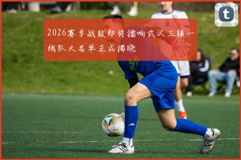 2026赛季战鼓即将擂响武汉三镇一线队大名单正式揭晓