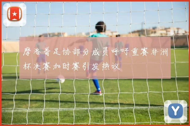 摩洛哥足协部分成员呼吁重赛非洲杯决赛加时赛引发热议