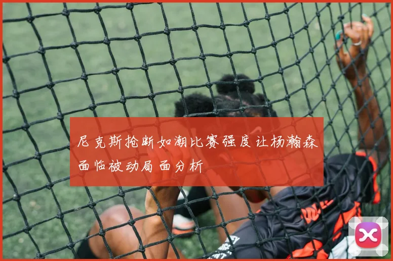 尼克斯抢断如潮比赛强度让杨瀚森面临被动局面分析