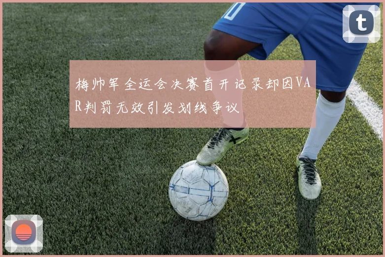 梅帅军全运会决赛首开记录却因VAR判罚无效引发划线争议