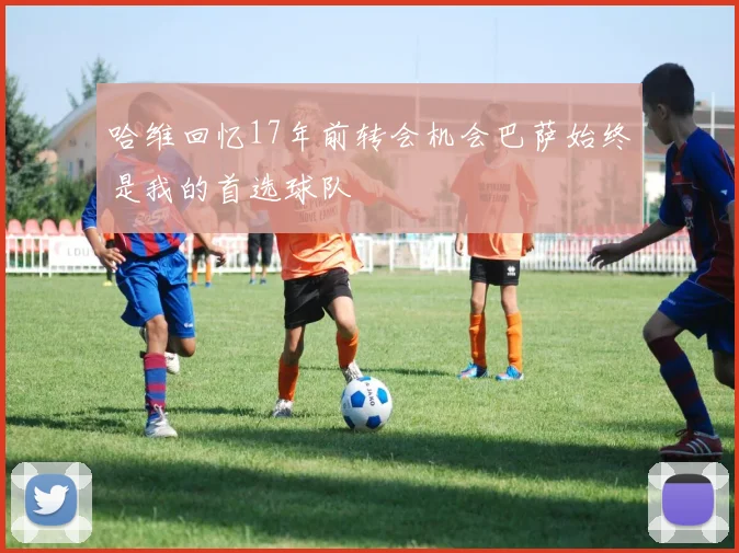 哈维回忆17年前转会机会巴萨始终是我的首选球队