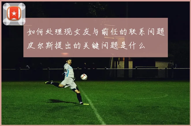 如何处理现女友与前任的联系问题皮尔斯提出的关键问题是什么