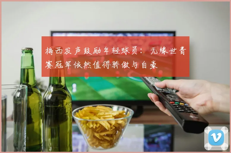 梅西发声鼓励年轻球员：无缘世青赛冠军依然值得骄傲与自豪