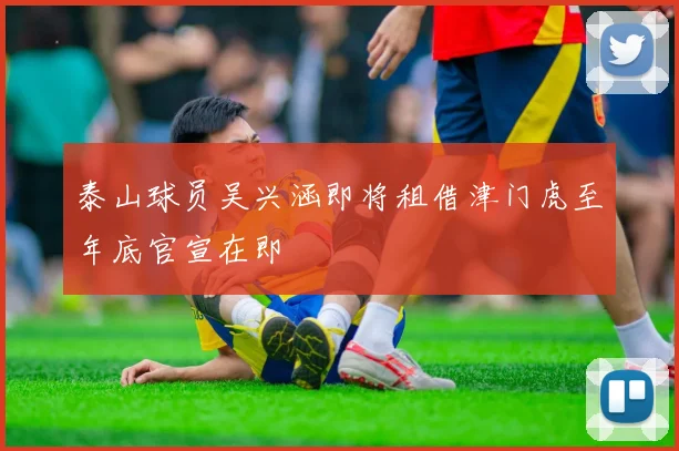 泰山球员吴兴涵即将租借津门虎至年底官宣在即