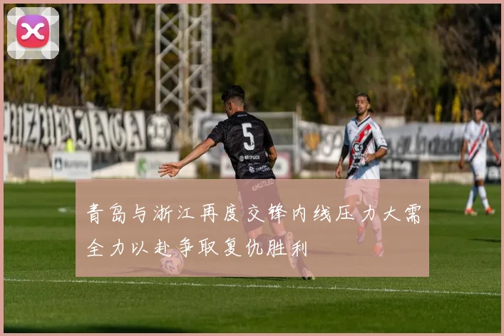 青岛与浙江再度交锋内线压力大需全力以赴争取复仇胜利