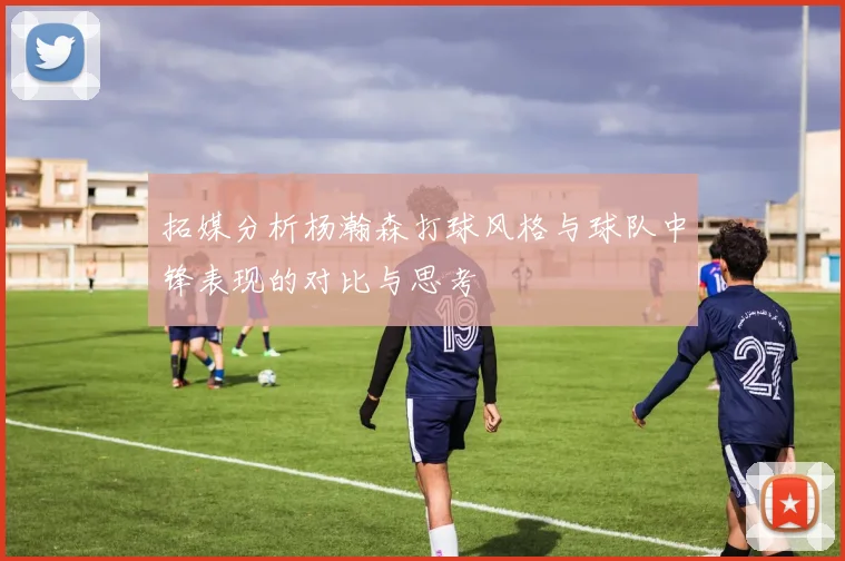 拓媒分析杨瀚森打球风格与球队中锋表现的对比与思考