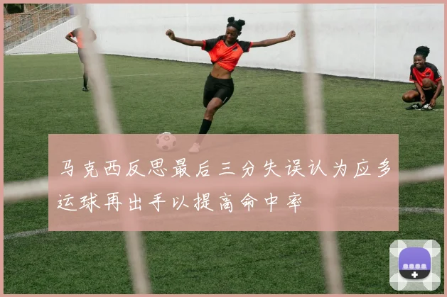 马克西反思最后三分失误认为应多运球再出手以提高命中率