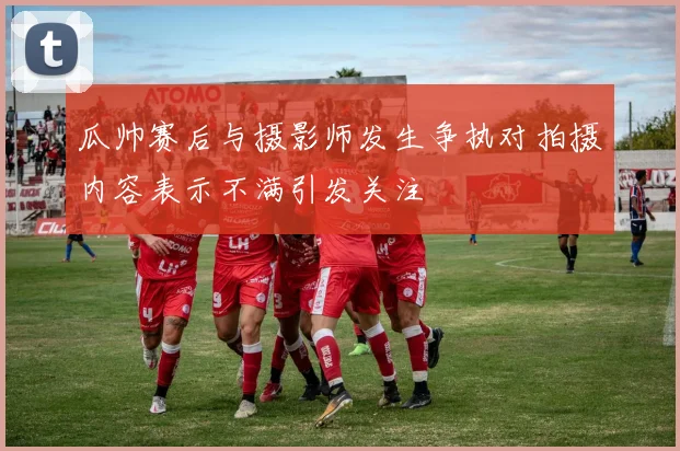 瓜帅赛后与摄影师发生争执对拍摄内容表示不满引发关注