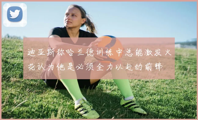 迪亚斯称哈兰德训练中总能激发火花认为他是必须全力以赴的前锋