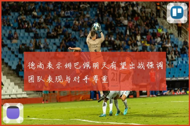 德尚表示姆巴佩明天有望出战强调团队表现与对手尊重