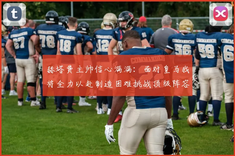 赫塔费主帅信心满满：面对皇马我将全力以赴制造困难挑战顶级阵容