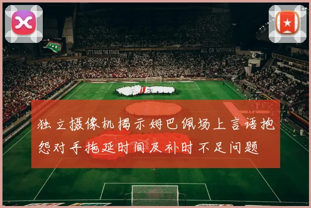 独立摄像机揭示姆巴佩场上言语抱怨对手拖延时间及补时不足问题