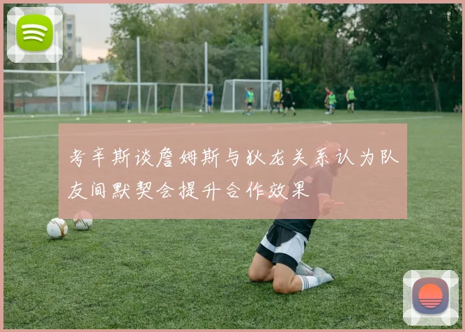考辛斯谈詹姆斯与狄龙关系认为队友间默契会提升合作效果