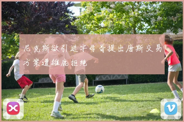 尼克斯欲引进字母哥提出唐斯交易方案遭雄鹿拒绝