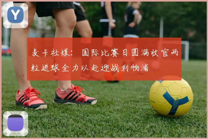 麦卡社媒：国际比赛日圆满收官两粒进球全力以赴迎战利物浦
