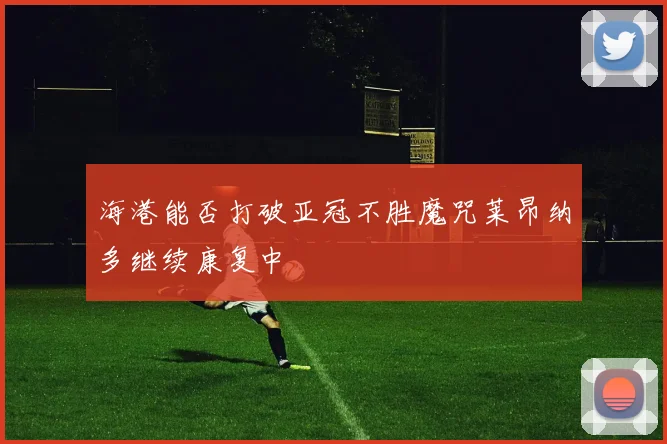 海港能否打破亚冠不胜魔咒莱昂纳多继续康复中
