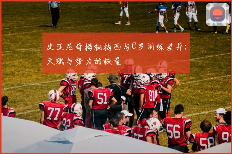 皮亚尼奇揭秘梅西与C罗训练差异：天赋与努力的较量